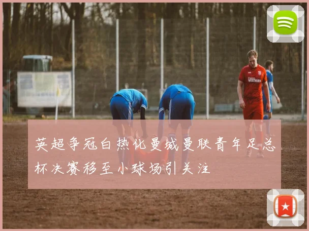 英超争冠白热化曼城曼联青年足总杯决赛移至小球场引关注