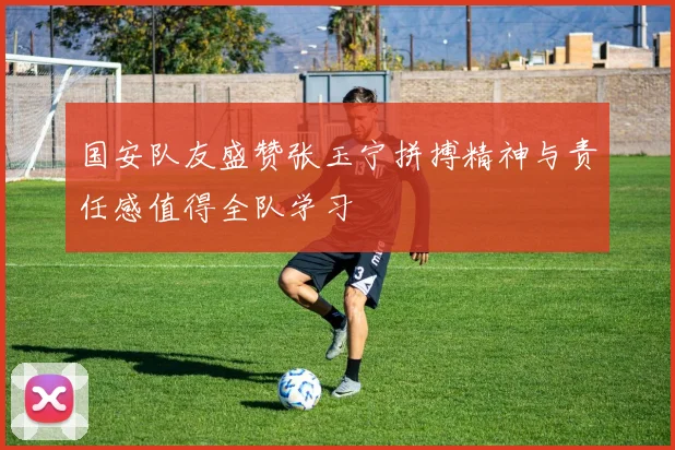 国安队友盛赞张玉宁拼搏精神与责任感值得全队学习