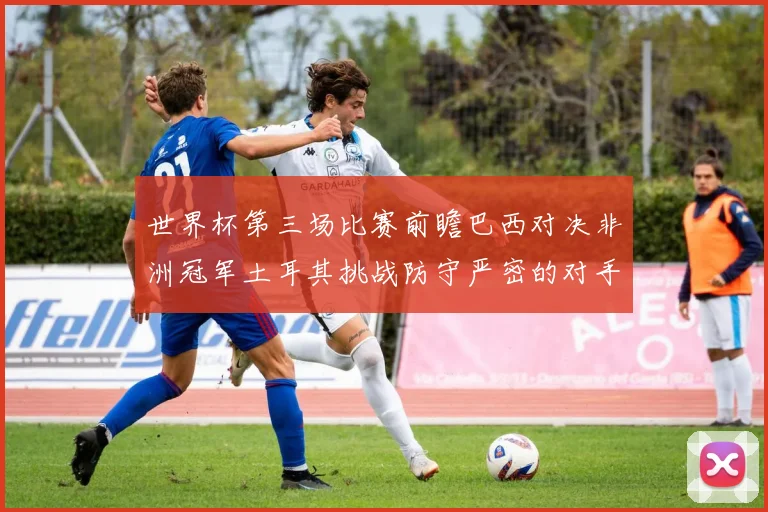 世界杯第三场比赛前瞻巴西对决非洲冠军土耳其挑战防守严密的对手