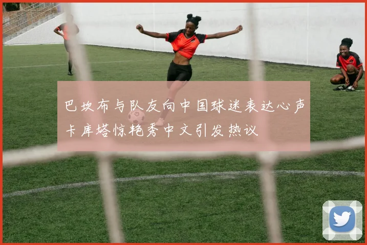巴坎布与队友向中国球迷表达心声卡库塔惊艳秀中文引发热议