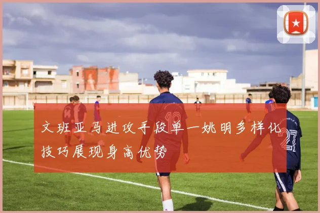 文班亚马进攻手段单一姚明多样化技巧展现身高优势
