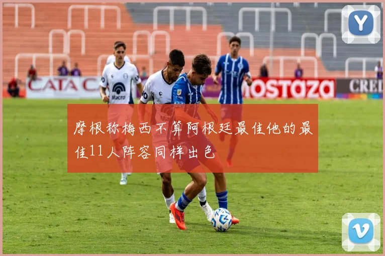 摩根称梅西不算阿根廷最佳他的最佳11人阵容同样出色