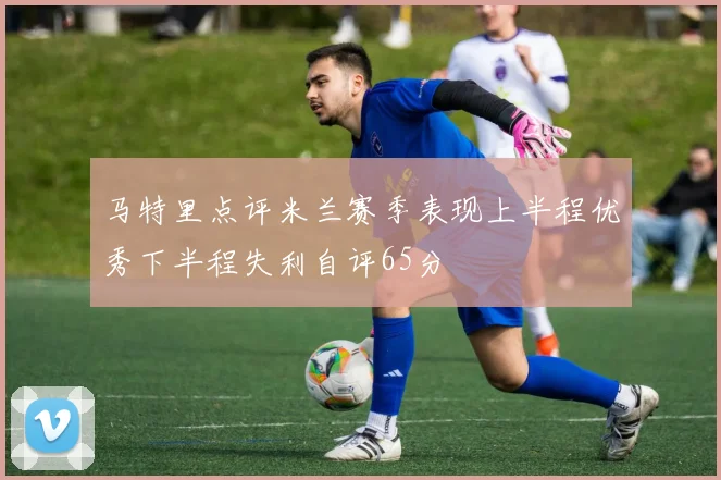 马特里点评米兰赛季表现上半程优秀下半程失利自评65分