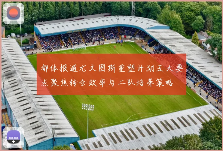 都体报道尤文图斯重塑计划五大要点聚焦转会效率与二队培养策略