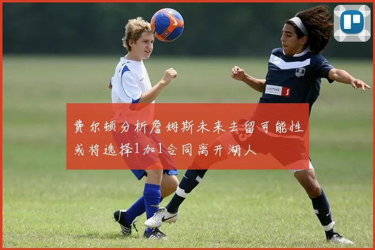 费尔顿分析詹姆斯未来去留可能性或将选择1加1合同离开湖人