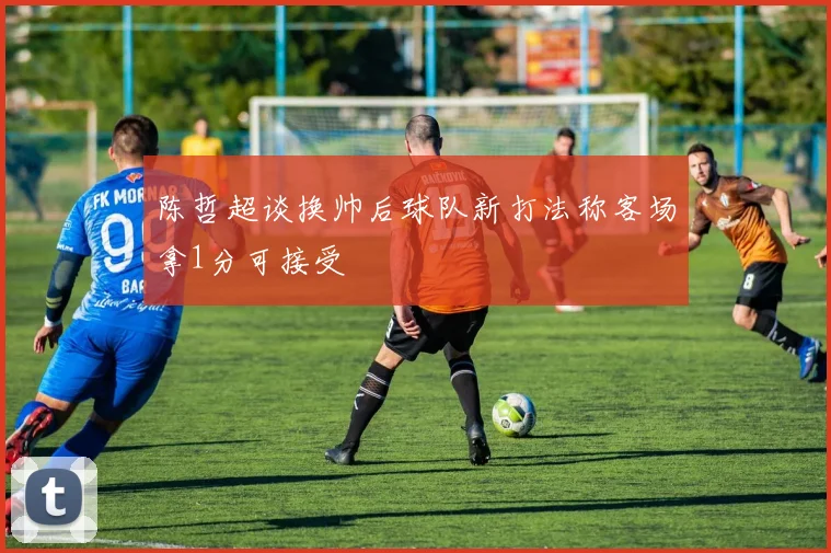 陈哲超谈换帅后球队新打法称客场拿1分可接受