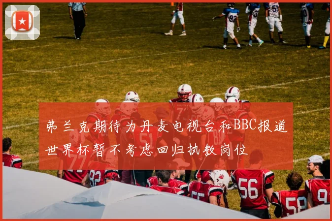 弗兰克期待为丹麦电视台和BBC报道世界杯暂不考虑回归执教岗位