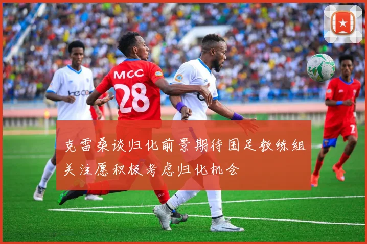 克雷桑谈归化前景期待国足教练组关注愿积极考虑归化机会