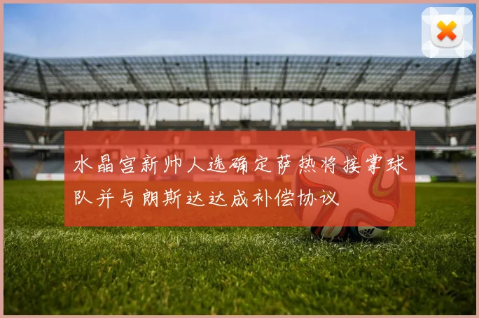 水晶宫新帅人选确定萨热将接掌球队并与朗斯达达成补偿协议