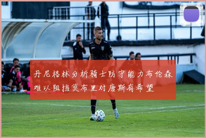 丹尼格林分析骑士防守能力布伦森难以阻挡莫布里对唐斯有希望