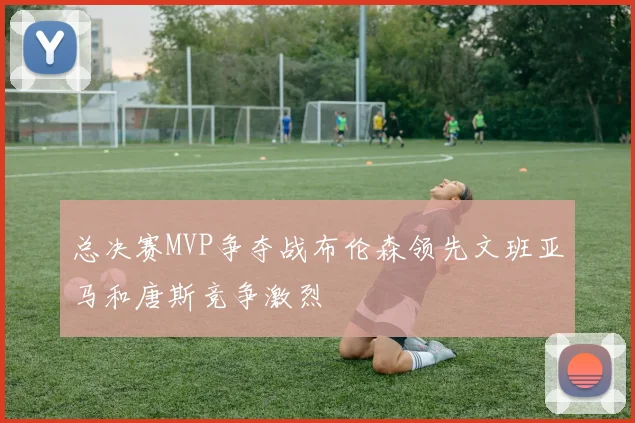 总决赛MVP争夺战布伦森领先文班亚马和唐斯竞争激烈