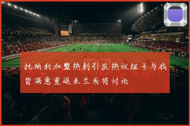 托纳利加盟热刺引发热议纽卡与我皆满意重返米兰或将讨论