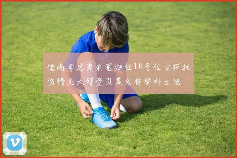 德尚考虑奥利塞担任10号位古斯托伤情无大碍登贝莱或将替补出场