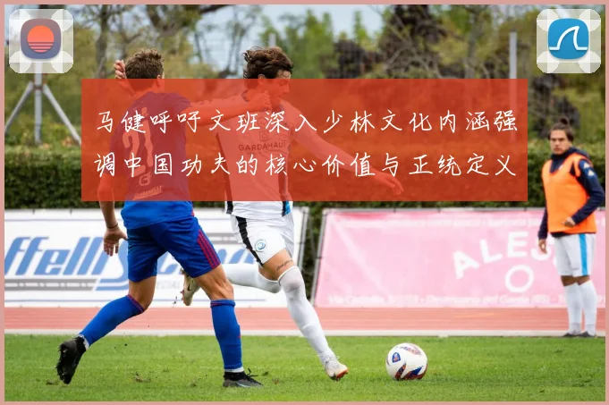 马健呼吁文班深入少林文化内涵强调中国功夫的核心价值与正统定义