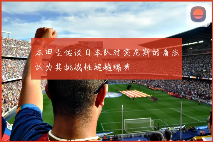 本田圭佑谈日本队对突尼斯的看法认为其挑战性超越瑞典