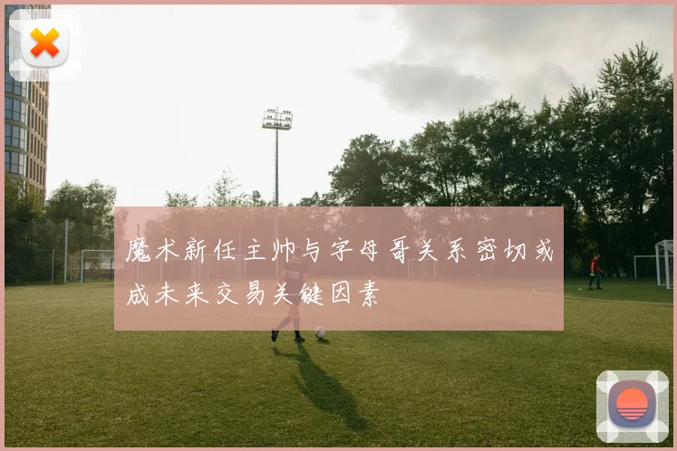 魔术新任主帅与字母哥关系密切或成未来交易关键因素