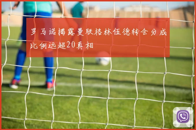 罗马诺揭露曼联格林伍德转会分成比例远超20真相