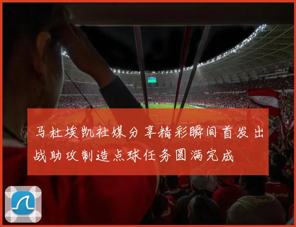 马杜埃凯社媒分享精彩瞬间首发出战助攻制造点球任务圆满完成